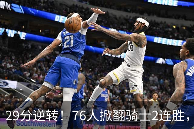 29分逆转！76人掀翻骑士2连胜，勒布朗17+10+5马克西32分6助攻